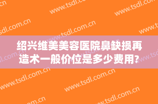 绍兴维美美容医院鼻缺损再造术一般价位是多少费用?怎么样?(绍兴鼻头缩小费用维美 医院排行)