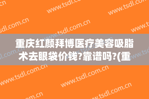 重庆红颜拜博医疗美容吸脂术去眼袋价钱?靠谱吗?(重庆吸脂整形美容医院)