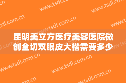 昆明美立方医疗美容医院微创全切双眼皮大楷需要多少费用?有哪些优势?