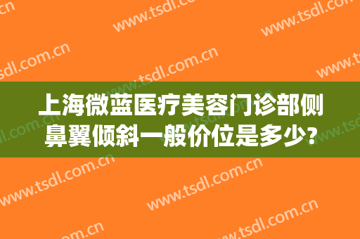 上海微蓝医疗美容门诊部侧鼻翼倾斜一般价位是多少?多长时间恢复?(上海微蓝整形医院院长是谁)