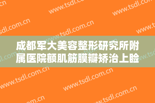 成都军大美容整形研究所附属医院额肌筋膜瓣矫治上睑下垂一般价位是多少?靠谱吗?