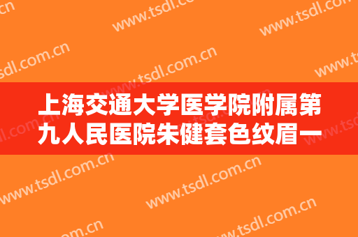 上海交通大学医学院附属第九人民医院朱健套色纹眉一般价位是多少费用?效果怎么样?