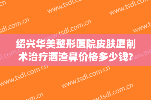 绍兴华美整形医院皮肤磨削术治疗酒渣鼻价格多少钱?贵不贵?(酒糟鼻皮肤磨削术)