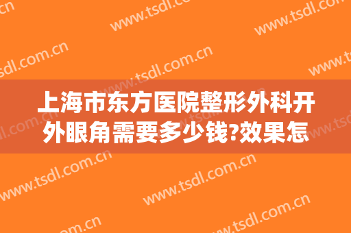 上海市东方医院整形外科开外眼角需要多少钱?效果怎么样?(上海东方医院有整形科吗)