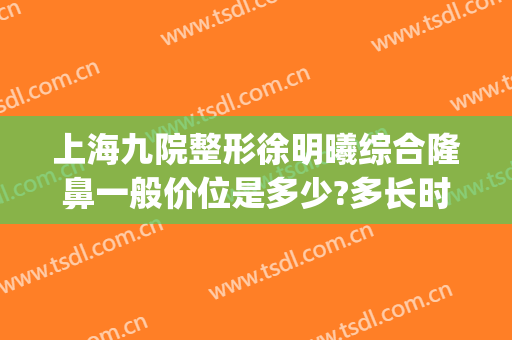 上海九院整形徐明曦综合隆鼻一般价位是多少?多长时间恢复?(上海九院隆鼻价格)