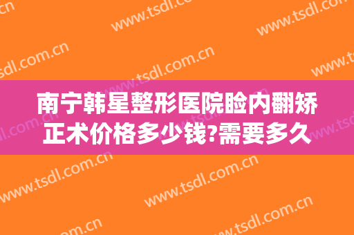 南宁韩星整形医院睑内翻矫正术价格多少钱?需要多久恢复?(南宁韩美整形美容医院)