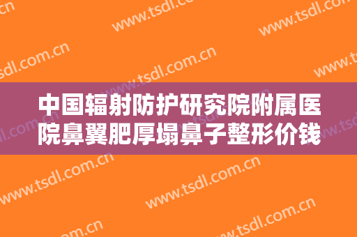 中国辐射防护研究院附属医院鼻翼肥厚塌鼻子整形价钱?有哪些优势?