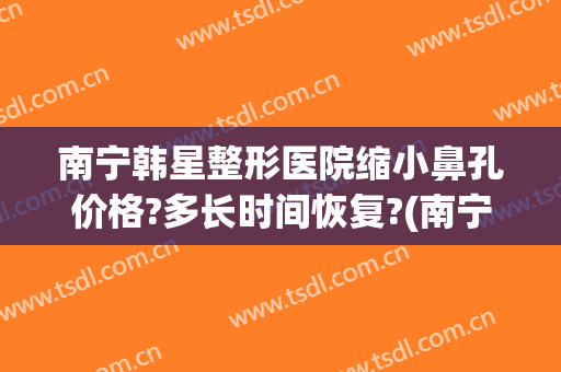 南宁韩星整形医院缩小鼻孔价格?多长时间恢复?(南宁鼻孔缩小术东方正规不)