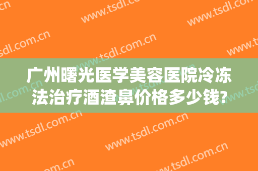 广州曙光医学美容医院冷冻法治疗酒渣鼻价格多少钱?可靠吗?(激光治疗酒渣鼻要多少钱)