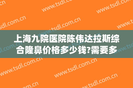 上海九院医院陈伟达拉斯综合隆鼻价格多少钱?需要多久恢复?(上海第九医院鼻子整形多少钱)