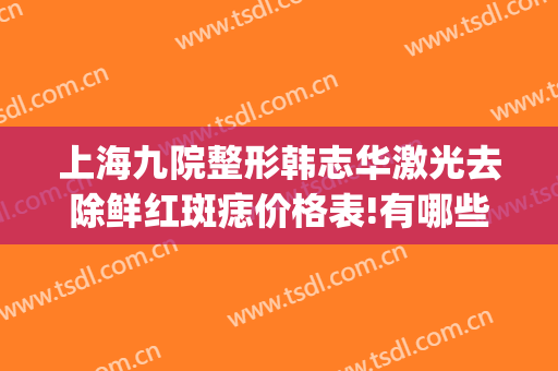 上海九院整形韩志华激光去除鲜红斑痣价格表!有哪些优势?(上海九院去痣的是激光吗?)