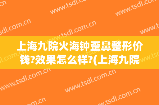 上海九院火海钟歪鼻整形价钱?效果怎么样?(上海九院鼻子整形价格)