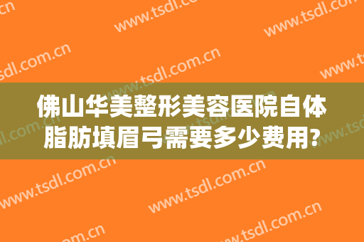 佛山华美整形美容医院自体脂肪填眉弓需要多少费用?怎么样?(自体脂肪隆眉弓)
