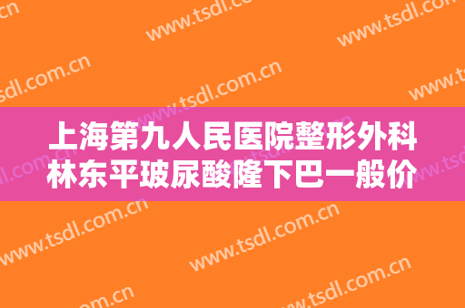 上海第九人民医院整形外科林东平玻尿酸隆下巴一般价位是多少钱?靠谱吗?