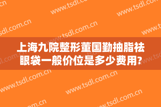 上海九院整形董国勤抽脂祛眼袋一般价位是多少费用?需要多久恢复?