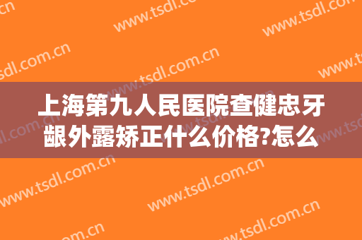 上海第九人民医院查健忠牙龈外露矫正什么价格?怎么样?(上海市第九人民医院整牙)