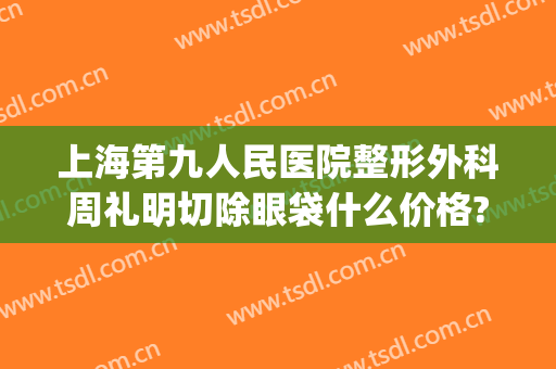 上海第九人民医院整形外科周礼明切除眼袋什么价格?可靠吗?(上海九院不开刀去眼袋)