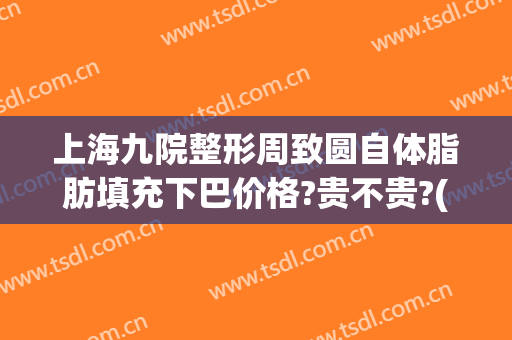 上海九院整形周致圆自体脂肪填充下巴价格?贵不贵?(上海九院整形科专家有哪些自体脂肪隆胸)