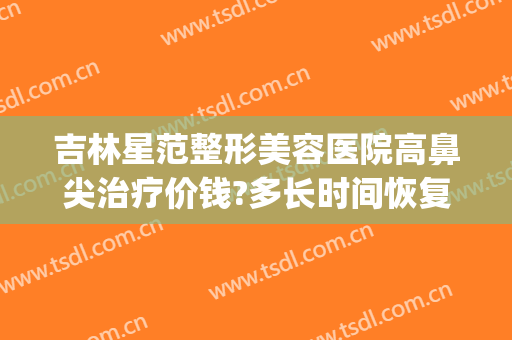 吉林星范整形美容医院高鼻尖治疗价钱?多长时间恢复?(长春鼻整形推荐医生)