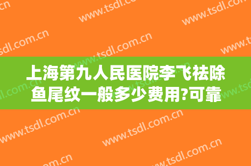 上海第九人民医院李飞祛除鱼尾纹一般多少费用?可靠吗?(上海九院鱼尾纹除皱价格)