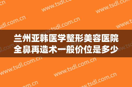 兰州亚韩医学整形美容医院全鼻再造术一般价位是多少钱?好不好?(兰州整形医院兰州亚韩整形医院)