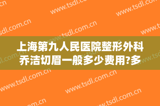 上海第九人民医院整形外科乔洁切眉一般多少费用?多长时间恢复?(上海九院切眉专家)