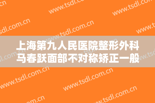 上海第九人民医院整形外科马春跃面部不对称矫正一般价位是多少费用?怎么样?