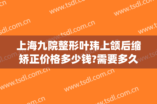 上海九院整形叶玮上颌后缩矫正价格多少钱?需要多久恢复?(上海九院颌面整形专家)
