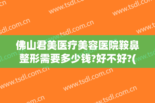 佛山君美医疗美容医院鞍鼻整形需要多少钱?好不好?(佛山隆鼻整容哪家好)