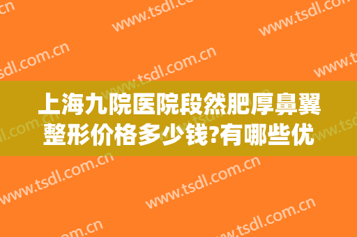 上海九院医院段然肥厚鼻翼整形价格多少钱?有哪些优势?(上海九院鼻子整形价格)