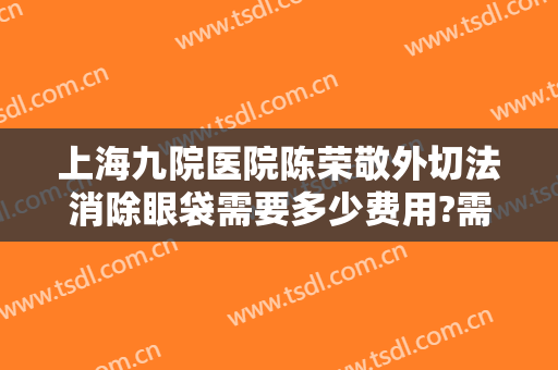 上海九院医院陈荣敬外切法消除眼袋需要多少费用?需要多久恢复?