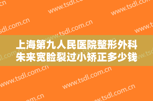 上海第九人民医院整形外科朱来宽睑裂过小矫正多少钱?靠谱吗?