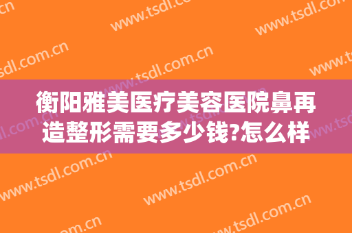 衡阳雅美医疗美容医院鼻再造整形需要多少钱?怎么样?(衡阳乔雅医疗整形)