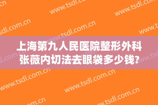 上海第九人民医院整形外科张薇内切法去眼袋多少钱?靠谱吗?(上海九院割眼袋哪个医生擅长)