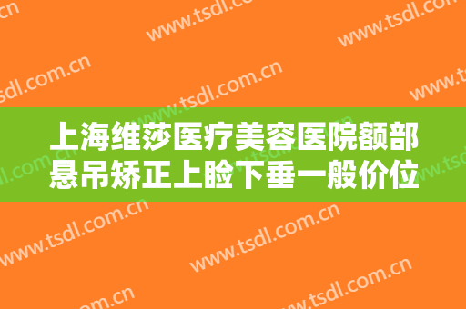 上海维莎医疗美容医院额部悬吊矫正上睑下垂一般价位是多少钱?可靠吗?