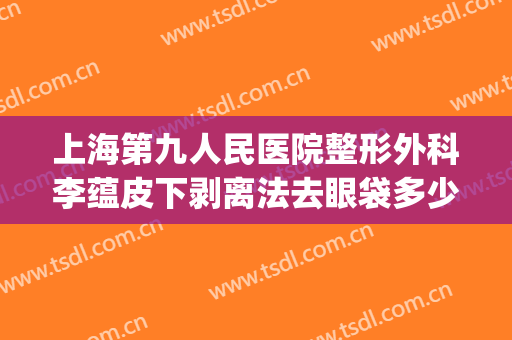 上海第九人民医院整形外科李蕴皮下剥离法去眼袋多少钱?贵不贵?(上海第九整形美容医院去眼袋价格)