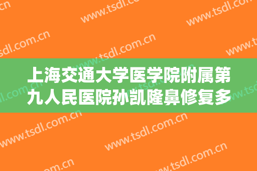 上海交通大学医学院附属第九人民医院孙凯隆鼻修复多少钱?好不好?(上海交大附属第九人民医院整形外科)