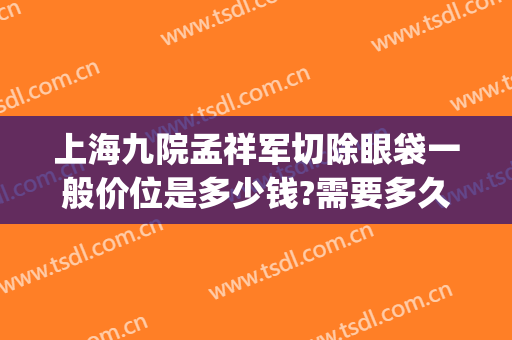 上海九院孟祥军切除眼袋一般价位是多少钱?需要多久恢复?(上海九院做眼袋大概多少钱)
