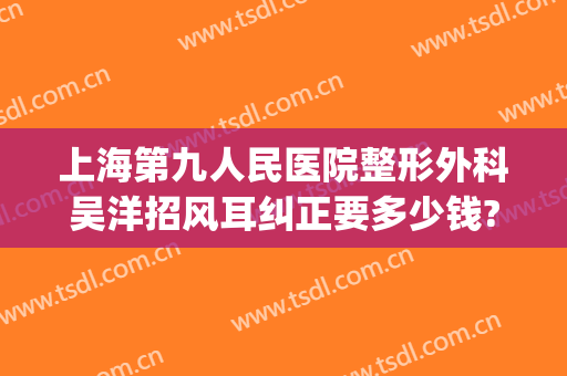 上海第九人民医院整形外科吴洋招风耳纠正要多少钱?需要多久恢复?(上海九院耳朵整形)