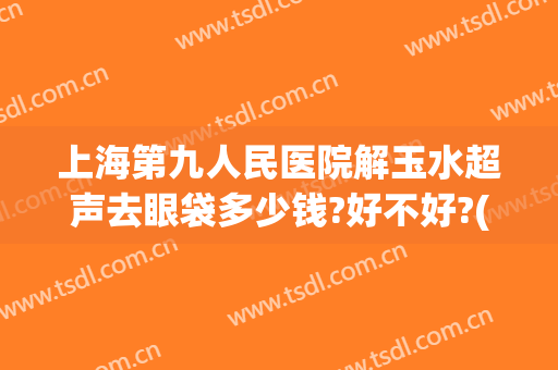 上海第九人民医院解玉水超声去眼袋多少钱?好不好?(上海第九人民医院去眼袋的方法有哪些)