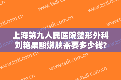 上海第九人民医院整形外科刘艳果酸嫩肤需要多少钱?效果怎么样?