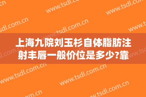 上海九院刘玉杉自体脂肪注射丰唇一般价位是多少?靠谱吗?(上海九院自体脂肪隆胸专家)