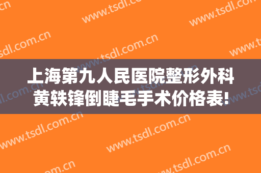 上海第九人民医院整形外科黄轶锋倒睫毛手术价格表!效果怎么样?(上海第九人民医院美容整形科)