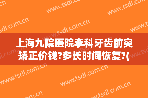 上海九院医院李科牙齿前突矫正价钱?多长时间恢复?(上海九院牙齿矫正价格)