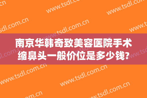 南京华韩奇致美容医院手术缩鼻头一般价位是多少钱?好不好?(南京华韩奇致美容医院怎么样)