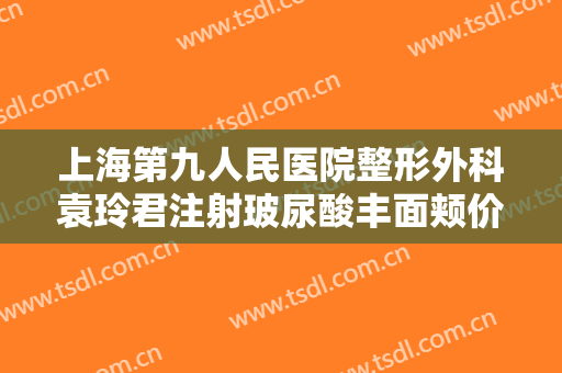 上海第九人民医院整形外科袁玲君注射玻尿酸丰面颊价格表!效果怎么样?