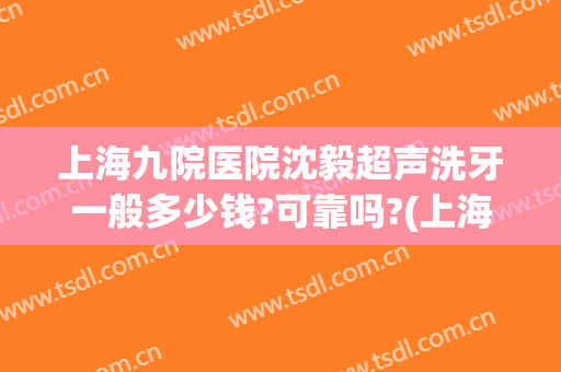 上海九院医院沈毅超声洗牙一般多少钱?可靠吗?(上海九院洗牙收费标准)