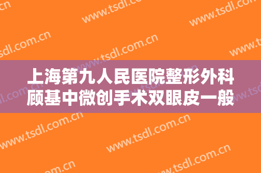 上海第九人民医院整形外科顾基中微创手术双眼皮一般价位是多少?效果怎么样?