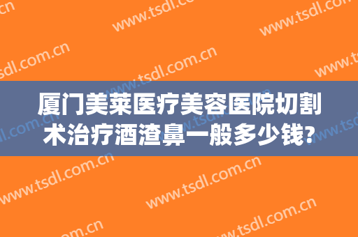 厦门美莱医疗美容医院切割术治疗酒渣鼻一般多少钱?可靠吗?(酒渣鼻切割术留疤吗)