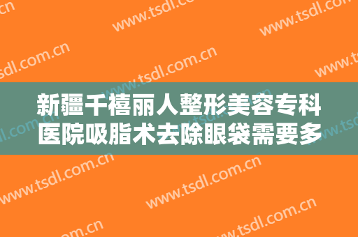 新疆千禧丽人整形美容专科医院吸脂术去除眼袋需要多少钱?效果怎么样?
